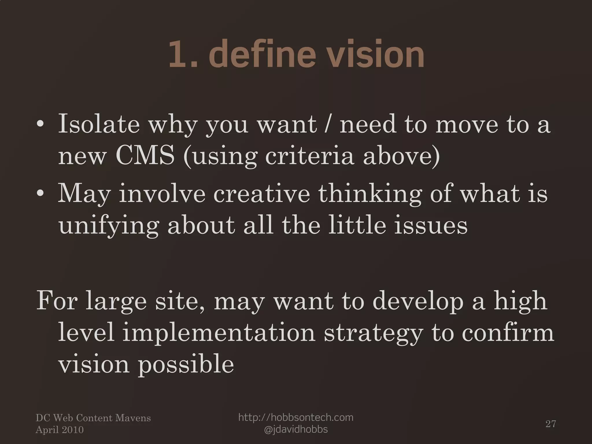 1. define vision
• Isolate why you want / need to move to a
new CMS (using criteria above)
• May involve creative thinking of what is
unifying about all the little issues
For large site, may want to develop a high
level implementation strategy to confirm
vision possible
DC Web Content Mavens
April 2010
http://hobbsontech.com
@jdavidhobbs
27
 