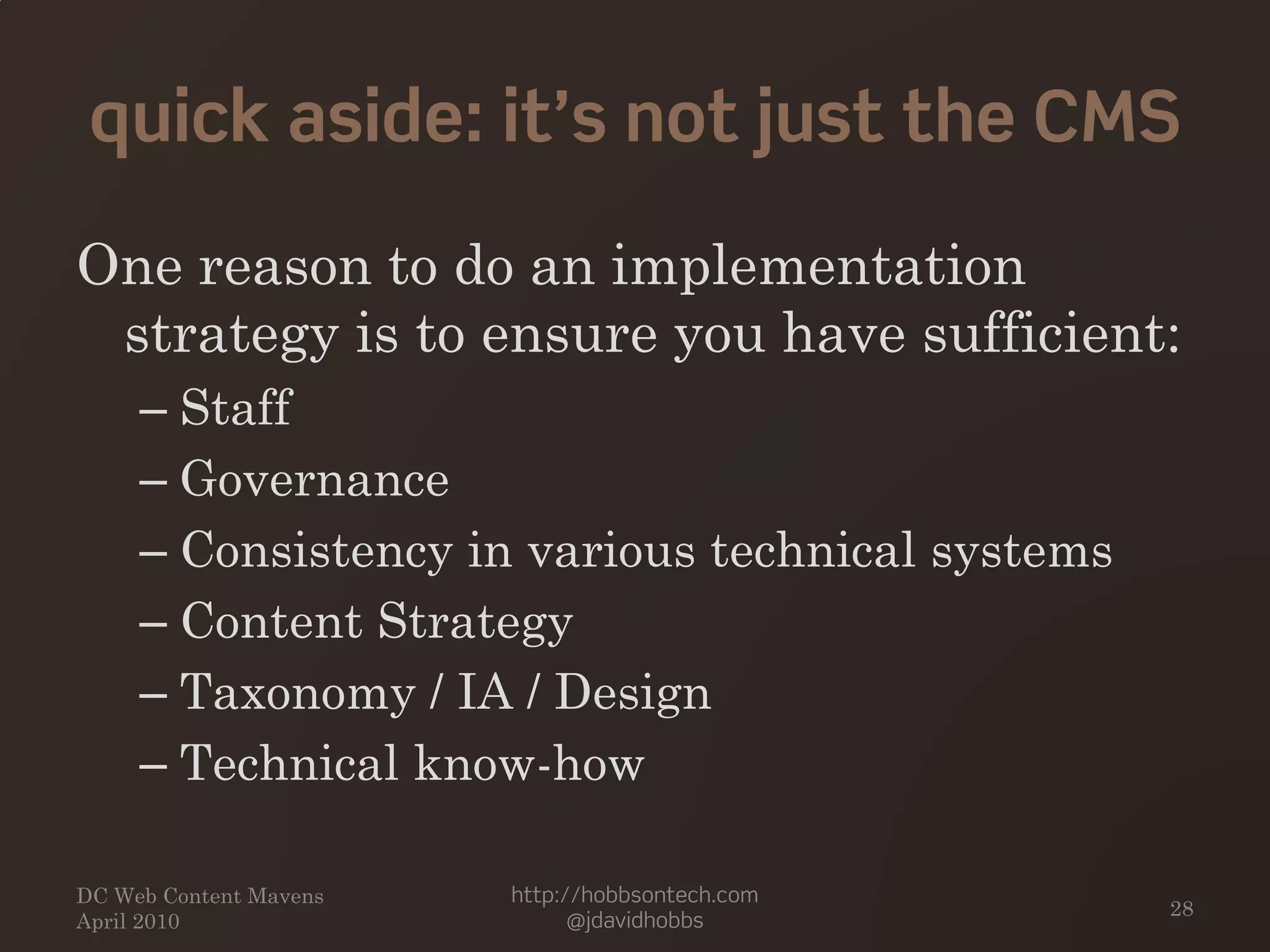 quick aside: it’s not just the CMS
One reason to do an implementation
strategy is to ensure you have sufficient:
– Staff
– Governance
– Consistency in various technical systems
– Content Strategy
– Taxonomy / IA / Design
– Technical know-how
DC Web Content Mavens
April 2010
http://hobbsontech.com
@jdavidhobbs
28
 