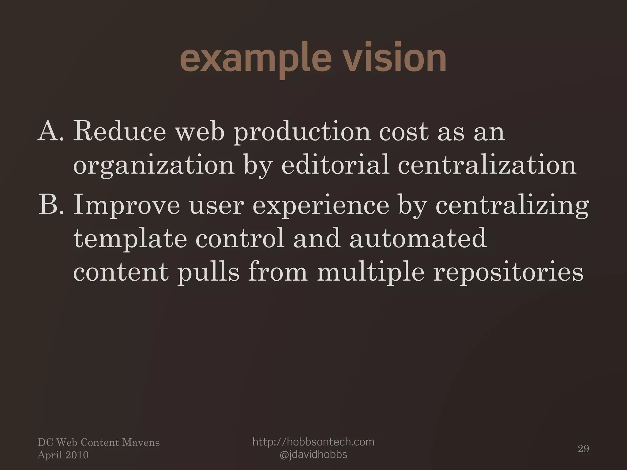 example vision
A. Reduce web production cost as an
organization by editorial centralization
B. Improve user experience by centralizing
template control and automated
content pulls from multiple repositories
DC Web Content Mavens
April 2010
http://hobbsontech.com
@jdavidhobbs
29
 