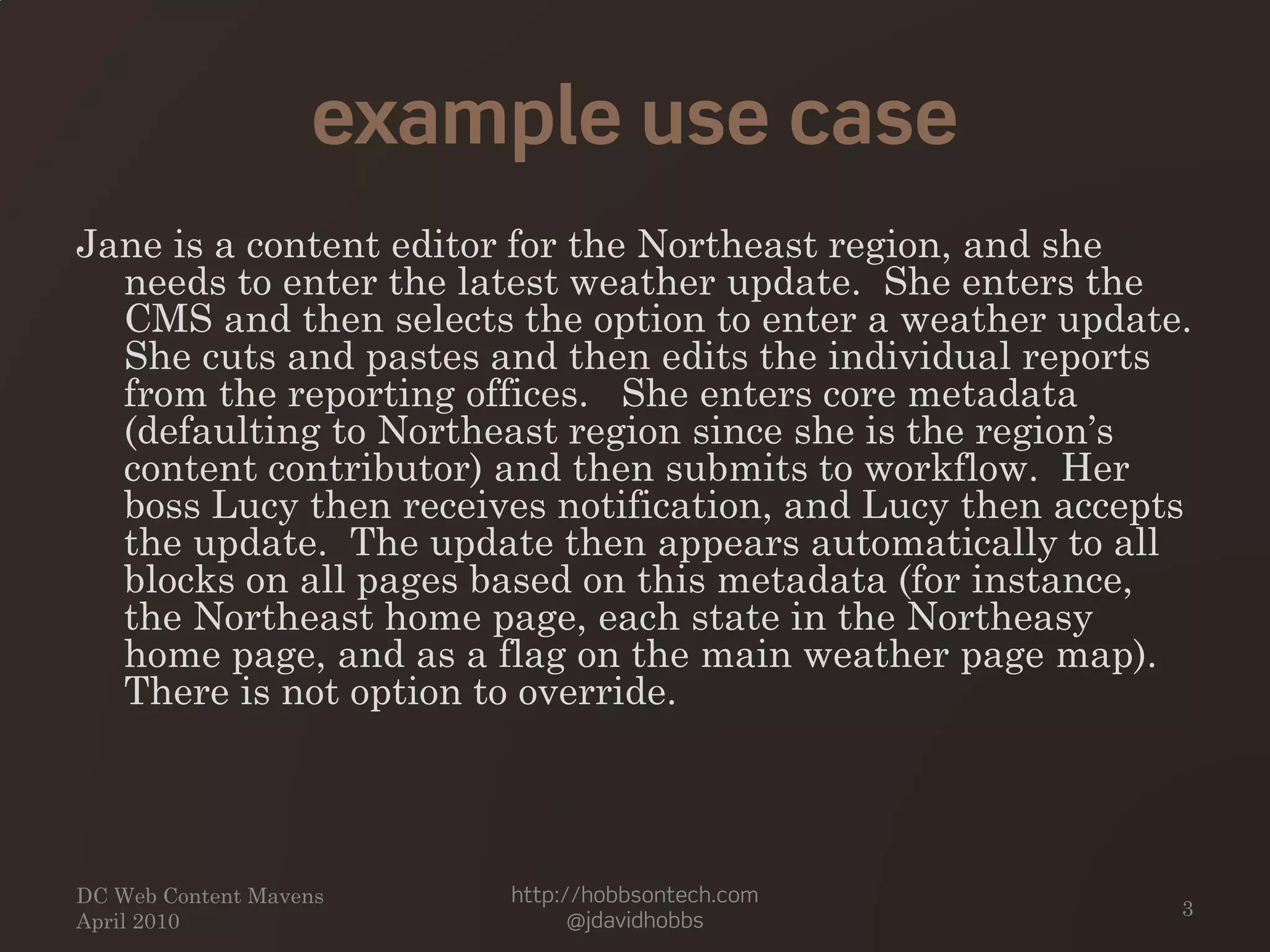 example use case
Jane is a content editor for the Northeast region, and she
needs to enter the latest weather update. She enters the
CMS and then selects the option to enter a weather update.
She cuts and pastes and then edits the individual reports
from the reporting offices. She enters core metadata
(defaulting to Northeast region since she is the region’s
content contributor) and then submits to workflow. Her
boss Lucy then receives notification, and Lucy then accepts
the update. The update then appears automatically to all
blocks on all pages based on this metadata (for instance,
the Northeast home page, each state in the Northeasy
home page, and as a flag on the main weather page map).
There is not option to override.
DC Web Content Mavens
April 2010
http://hobbsontech.com
@jdavidhobbs
3
 
