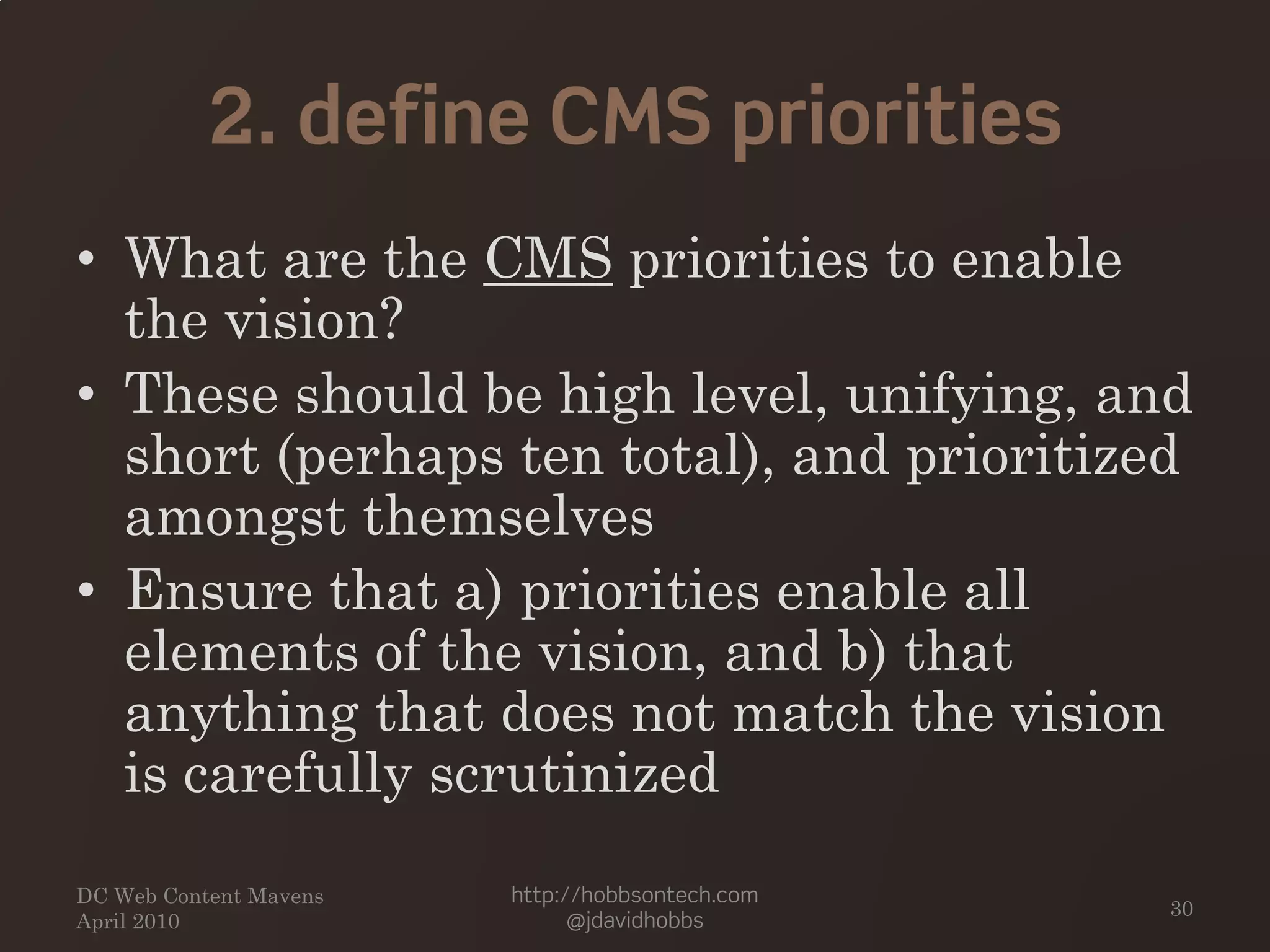 2. define CMS priorities
• What are the CMS priorities to enable
the vision?
• These should be high level, unifying, and
short (perhaps ten total), and prioritized
amongst themselves
• Ensure that a) priorities enable all
elements of the vision, and b) that
anything that does not match the vision
is carefully scrutinized
DC Web Content Mavens
April 2010
http://hobbsontech.com
@jdavidhobbs
30
 