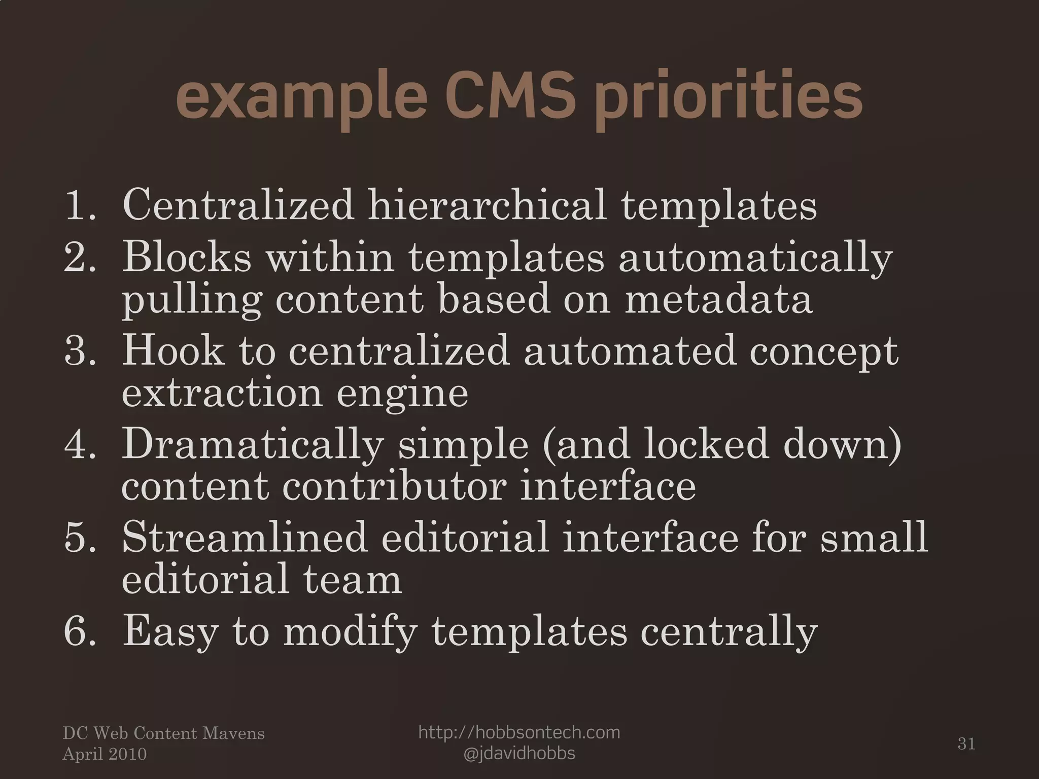 example CMS priorities
1. Centralized hierarchical templates
2. Blocks within templates automatically
pulling content based on metadata
3. Hook to centralized automated concept
extraction engine
4. Dramatically simple (and locked down)
content contributor interface
5. Streamlined editorial interface for small
editorial team
6. Easy to modify templates centrally
DC Web Content Mavens
April 2010
http://hobbsontech.com
@jdavidhobbs
31
 