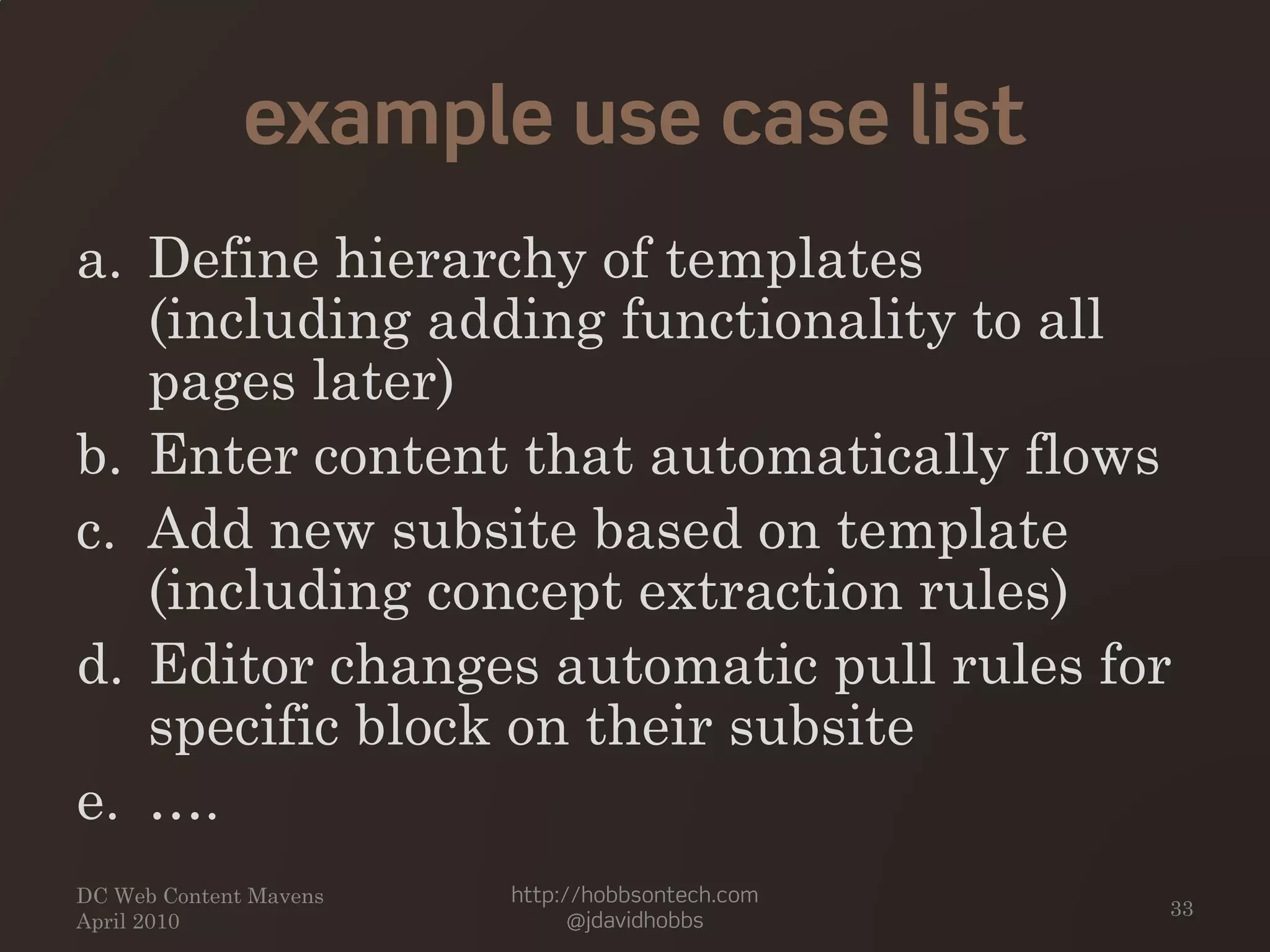 example use case list
a. Define hierarchy of templates
(including adding functionality to all
pages later)
b. Enter content that automatically flows
c. Add new subsite based on template
(including concept extraction rules)
d. Editor changes automatic pull rules for
specific block on their subsite
e. ….
DC Web Content Mavens
April 2010
http://hobbsontech.com
@jdavidhobbs
33
 