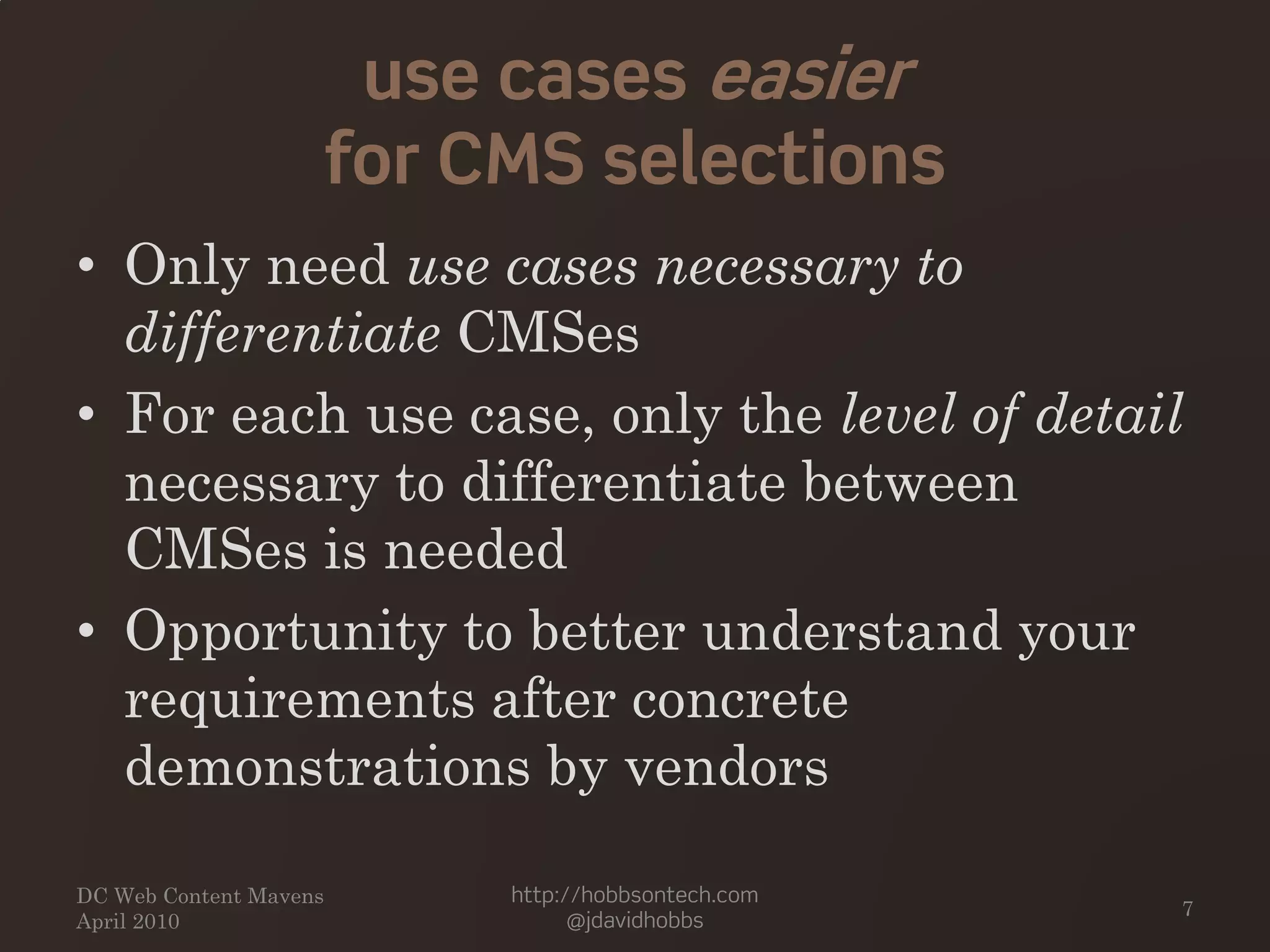 use cases easier
for CMS selections
• Only need use cases necessary to
differentiate CMSes
• For each use case, only the level of detail
necessary to differentiate between
CMSes is needed
• Opportunity to better understand your
requirements after concrete
demonstrations by vendors
DC Web Content Mavens
April 2010
http://hobbsontech.com
@jdavidhobbs
7
 