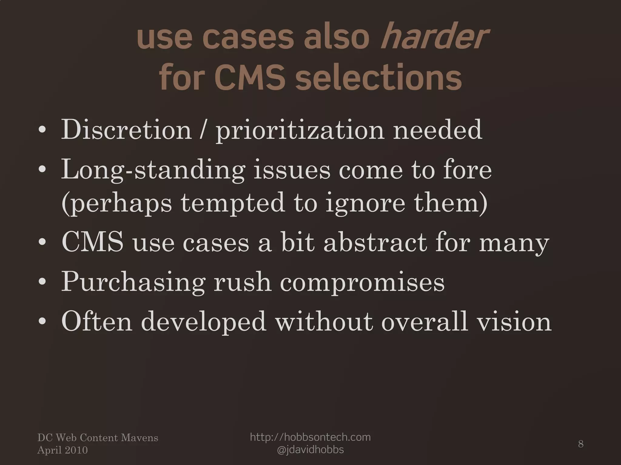 use cases also harder
for CMS selections
• Discretion / prioritization needed
• Long-standing issues come to fore
(perhaps tempted to ignore them)
• CMS use cases a bit abstract for many
• Purchasing rush compromises
• Often developed without overall vision
DC Web Content Mavens
April 2010
http://hobbsontech.com
@jdavidhobbs
8
 