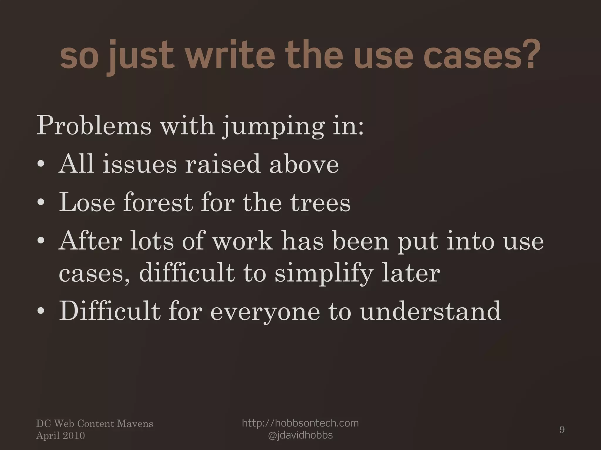 so just write the use cases?
Problems with jumping in:
• All issues raised above
• Lose forest for the trees
• After lots of work has been put into use
cases, difficult to simplify later
• Difficult for everyone to understand
DC Web Content Mavens
April 2010
http://hobbsontech.com
@jdavidhobbs
9
 