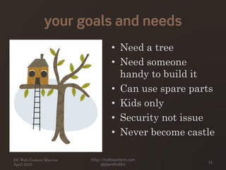 your goals and needs
DC Web Content Mavens
April 2010
http://hobbsontech.com
@jdavidhobbs
12
• Need a tree
• Need someone
handy to build it
• Can use spare parts
• Kids only
• Security not issue
• Never become castle
 