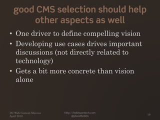 good CMS selection should help
other aspects as well
• One driver to define compelling vision
• Developing use cases drives important
discussions (not directly related to
technology)
• Gets a bit more concrete than vision
alone
DC Web Content Mavens
April 2010
http://hobbsontech.com
@jdavidhobbs
19
 