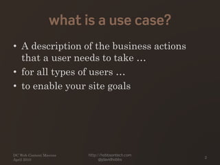 what is a use case?
• A description of the business actions
that a user needs to take …
• for all types of users …
• to enable your site goals
DC Web Content Mavens
April 2010
http://hobbsontech.com
@jdavidhobbs
2
 