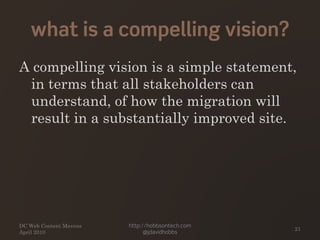 what is a compelling vision?
A compelling vision is a simple statement,
in terms that all stakeholders can
understand, of how the migration will
result in a substantially improved site.
DC Web Content Mavens
April 2010
http://hobbsontech.com
@jdavidhobbs
21
 