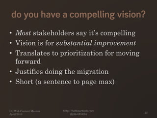 do you have a compelling vision?
• Most stakeholders say it’s compelling
• Vision is for substantial improvement
• Translates to prioritization for moving
forward
• Justifies doing the migration
• Short (a sentence to page max)
DC Web Content Mavens
April 2010
http://hobbsontech.com
@jdavidhobbs
22
 