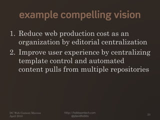 example compelling vision
1. Reduce web production cost as an
organization by editorial centralization
2. Improve user experience by centralizing
template control and automated
content pulls from multiple repositories
DC Web Content Mavens
April 2010
http://hobbsontech.com
@jdavidhobbs
23
 