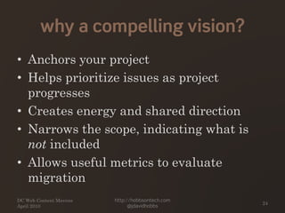 why a compelling vision?
• Anchors your project
• Helps prioritize issues as project
progresses
• Creates energy and shared direction
• Narrows the scope, indicating what is
not included
• Allows useful metrics to evaluate
migration
DC Web Content Mavens
April 2010
http://hobbsontech.com
@jdavidhobbs
24
 