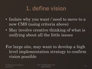 1. define vision
• Isolate why you want / need to move to a
new CMS (using criteria above)
• May involve creative thinking of what is
unifying about all the little issues
For large site, may want to develop a high
level implementation strategy to confirm
vision possible
DC Web Content Mavens
April 2010
http://hobbsontech.com
@jdavidhobbs
27
 