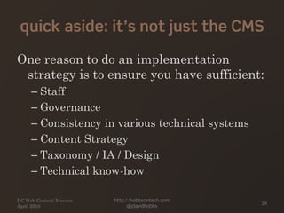 quick aside: it’s not just the CMS
One reason to do an implementation
strategy is to ensure you have sufficient:
– Staff
– Governance
– Consistency in various technical systems
– Content Strategy
– Taxonomy / IA / Design
– Technical know-how
DC Web Content Mavens
April 2010
http://hobbsontech.com
@jdavidhobbs
28
 