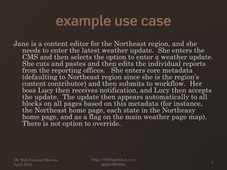 example use case
Jane is a content editor for the Northeast region, and she
needs to enter the latest weather update. She enters the
CMS and then selects the option to enter a weather update.
She cuts and pastes and then edits the individual reports
from the reporting offices. She enters core metadata
(defaulting to Northeast region since she is the region’s
content contributor) and then submits to workflow. Her
boss Lucy then receives notification, and Lucy then accepts
the update. The update then appears automatically to all
blocks on all pages based on this metadata (for instance,
the Northeast home page, each state in the Northeasy
home page, and as a flag on the main weather page map).
There is not option to override.
DC Web Content Mavens
April 2010
http://hobbsontech.com
@jdavidhobbs
3
 