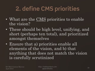2. define CMS priorities
• What are the CMS priorities to enable
the vision?
• These should be high level, unifying, and
short (perhaps ten total), and prioritized
amongst themselves
• Ensure that a) priorities enable all
elements of the vision, and b) that
anything that does not match the vision
is carefully scrutinized
DC Web Content Mavens
April 2010
http://hobbsontech.com
@jdavidhobbs
30
 