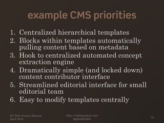example CMS priorities
1. Centralized hierarchical templates
2. Blocks within templates automatically
pulling content based on metadata
3. Hook to centralized automated concept
extraction engine
4. Dramatically simple (and locked down)
content contributor interface
5. Streamlined editorial interface for small
editorial team
6. Easy to modify templates centrally
DC Web Content Mavens
April 2010
http://hobbsontech.com
@jdavidhobbs
31
 