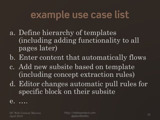example use case list
a. Define hierarchy of templates
(including adding functionality to all
pages later)
b. Enter content that automatically flows
c. Add new subsite based on template
(including concept extraction rules)
d. Editor changes automatic pull rules for
specific block on their subsite
e. ….
DC Web Content Mavens
April 2010
http://hobbsontech.com
@jdavidhobbs
33
 