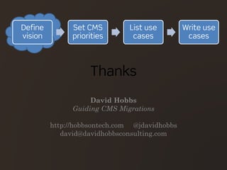 Thanks
David Hobbs
Guiding CMS Migrations
http://hobbsontech.com @jdavidhobbs
david@davidhobbsconsulting.com
Define
vision
Set CMS
priorities
List use
cases
Write use
cases
 