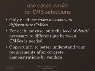 use cases easier
for CMS selections
• Only need use cases necessary to
differentiate CMSes
• For each use case, only the level of detail
necessary to differentiate between
CMSes is needed
• Opportunity to better understand your
requirements after concrete
demonstrations by vendors
DC Web Content Mavens
April 2010
http://hobbsontech.com
@jdavidhobbs
7
 