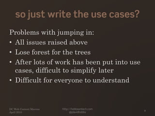 so just write the use cases?
Problems with jumping in:
• All issues raised above
• Lose forest for the trees
• After lots of work has been put into use
cases, difficult to simplify later
• Difficult for everyone to understand
DC Web Content Mavens
April 2010
http://hobbsontech.com
@jdavidhobbs
9
 