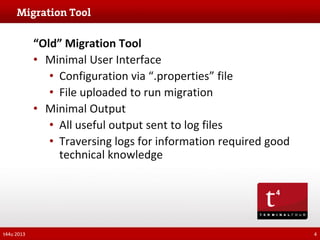 “Old” Migration Tool
• Minimal User Interface
• Configuration via “.properties” file
• File uploaded to run migration
• Minimal Output
• All useful output sent to log files
• Traversing logs for information required good
technical knowledge

t44u 2013

4

 