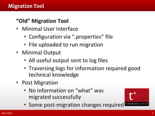 “Old” Migration Tool
• Minimal User Interface
• Configuration via “.properties” file
• File uploaded to run migration
• Minimal Output
• All useful output sent to log files
• Traversing logs for information required good
technical knowledge
• Post Migration
• No information on “what” was
migrated successfully
• Some post-migration changes required
t44u 2013

5

 