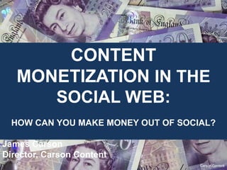 CONTENT MONETIZATION
   IN THE SOCIAL WEB:
    HOW CAN YOU MAKE MONEY OUT OF SOCIAL?

James Carson
Director, Carson Content


                                       Carson Content
 