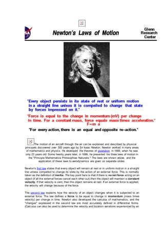 The motion of an aircraft through the air can be explained and described by physical
principals discovered over 300 years ago by Sir Isaac Newton. Newton worked in many areas
of mathematics and physics. He developed the theories of gravitation in 1666, when he was
only 23 years old. Some twenty years later, in 1686, he presented his three laws of motion in
the "Principia Mathematica Philosophiae Naturalis." The laws are shown above, and the
application of these laws to aerodynamics are given on separate slides.
Newton's first law states that every object will remain at rest or in uniform motion in a straight
line unless compelled to change its state by the action of an external force. This is normally
taken as the definition of inertia. The key point here is that if there is no net force acting on an
object (if all the external forces cancel each other out) then the object will maintain a constant
velocity. If that velocity is zero, then the object remains at rest. If an external force is applied,
the velocity will change because of the force.
The second law explains how the velocity of an object changes when it is subjected to an
external force. The law defines a force to be equal to change in momentum (mass times
velocity) per change in time. Newton also developed the calculus of mathematics, and the
"changes" expressed in the second law are most accurately defined in differential forms.
(Calculus can also be used to determine the velocity and location variations experienced by an
 