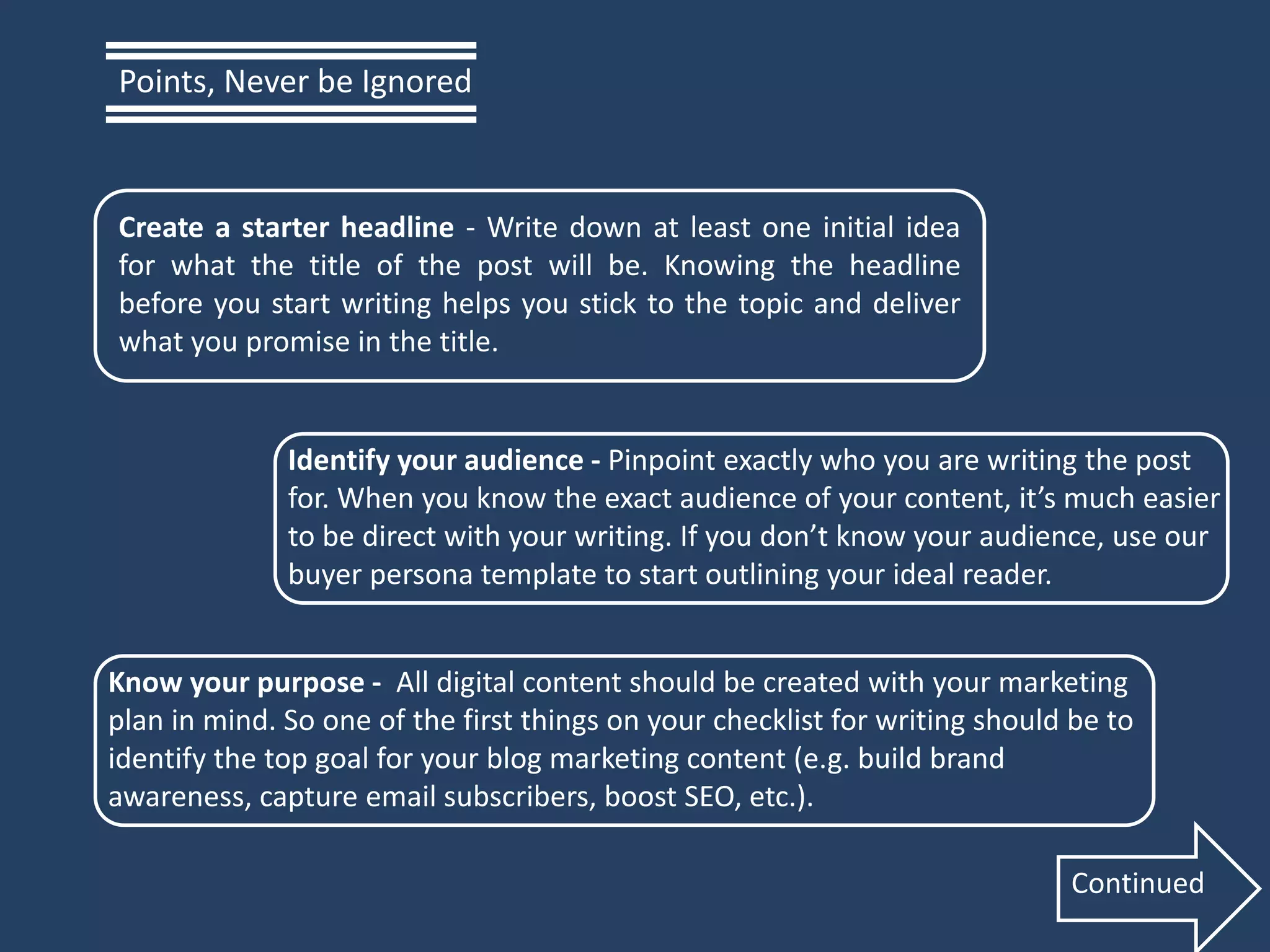 Create a starter headline - Write down at least one initial idea
for what the title of the post will be. Knowing the headline
before you start writing helps you stick to the topic and deliver
what you promise in the title.
Identify your audience - Pinpoint exactly who you are writing the post
for. When you know the exact audience of your content, it’s much easier
to be direct with your writing. If you don’t know your audience, use our
buyer persona template to start outlining your ideal reader.
Know your purpose - All digital content should be created with your marketing
plan in mind. So one of the first things on your checklist for writing should be to
identify the top goal for your blog marketing content (e.g. build brand
awareness, capture email subscribers, boost SEO, etc.).
Points, Never be Ignored
Continued
 