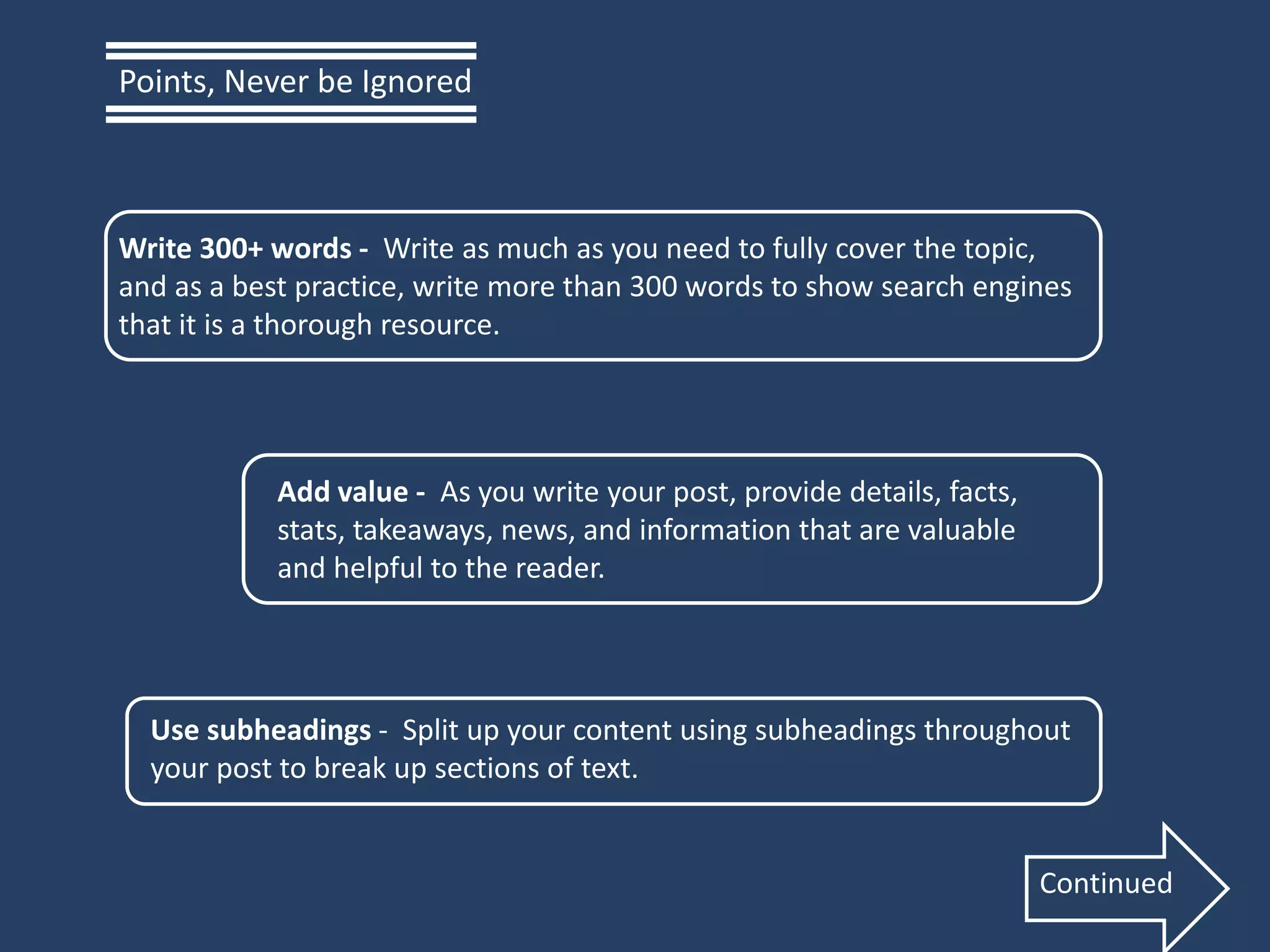 Write 300+ words - Write as much as you need to fully cover the topic,
and as a best practice, write more than 300 words to show search engines
that it is a thorough resource.
Add value - As you write your post, provide details, facts,
stats, takeaways, news, and information that are valuable
and helpful to the reader.
Use subheadings - Split up your content using subheadings throughout
your post to break up sections of text.
Points, Never be Ignored
Continued
 