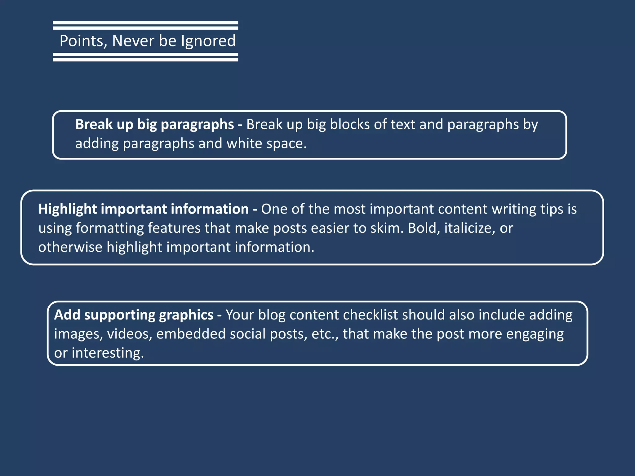 Break up big paragraphs - Break up big blocks of text and paragraphs by
adding paragraphs and white space.
Highlight important information - One of the most important content writing tips is
using formatting features that make posts easier to skim. Bold, italicize, or
otherwise highlight important information.
Add supporting graphics - Your blog content checklist should also include adding
images, videos, embedded social posts, etc., that make the post more engaging
or interesting.
Points, Never be Ignored
 