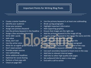 Important Points for Writing Blog Posts
 Create a starter headline
 Identify your audience
 Know your purpose
 Assign one primary keyword
 Use the primary keyword in the headline
 Assign a few secondary keywords
 Write 300+ words
 Add value
 Show, don’t tell
 Use the active voice
 Write for an eighth-grade reading level
 Don’t steal content
 Provide proper sources
 Use subheadings
 Use the primary keyword in at least one subheading
 Break up big paragraphs
 Highlight important information
 Add supporting graphics
 Ensure that images are the right size
 Add the primary keyword to the image alt tag
 Use the primary keyword in the image file name and title
 Avoid image copyright infringement
 Use the primary keyword in the page title
 Use the primary keyword in the first paragraph
 Use the primary keyword near the end of the copy
 Use the primary keyword naturally in the copy
 Use each secondary keyword at least once in the copy
 Add links to relevant internal pages
 Add links to other high-quality web pages
 Set outbound links to open a new page
 End with a call-to-action
 Write additional headlines
 Optimize for social sharing
 Perform a final copy edit
 Check on-page SEO
 