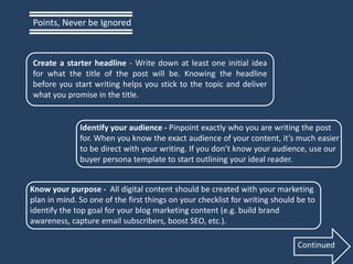 Create a starter headline - Write down at least one initial idea
for what the title of the post will be. Knowing the headline
before you start writing helps you stick to the topic and deliver
what you promise in the title.
Identify your audience - Pinpoint exactly who you are writing the post
for. When you know the exact audience of your content, it’s much easier
to be direct with your writing. If you don’t know your audience, use our
buyer persona template to start outlining your ideal reader.
Know your purpose - All digital content should be created with your marketing
plan in mind. So one of the first things on your checklist for writing should be to
identify the top goal for your blog marketing content (e.g. build brand
awareness, capture email subscribers, boost SEO, etc.).
Points, Never be Ignored
Continued
 