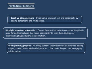 Break up big paragraphs - Break up big blocks of text and paragraphs by
adding paragraphs and white space.
Highlight important information - One of the most important content writing tips is
using formatting features that make posts easier to skim. Bold, italicize, or
otherwise highlight important information.
Add supporting graphics - Your blog content checklist should also include adding
images, videos, embedded social posts, etc., that make the post more engaging
or interesting.
Points, Never be Ignored
 