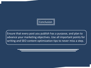 Ensure that every post you publish has a purpose, and plan to
advance your marketing objectives. Use all important points for
writing and SEO content optimization tips to never miss a step.
Conclusion
 