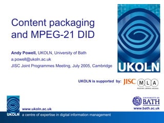 UKOLN is supported  by: Content packaging and MPEG-21 DID Andy Powell,  UKOLN, University of Bath [email_address] JISC Joint Programmes Meeting, July 2005, Cambridge www.bath.ac.uk a centre of expertise in digital information management www.ukoln.ac.uk 
