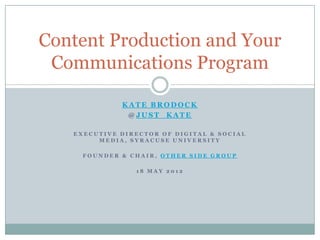 Content Production and Your
 Communications Program

             KATE BRODOCK
              @JUST_KATE

   EXECUTIVE DIRECTOR OF DIGITAL & SOCIAL
        MEDIA, SYRACUSE UNIVERSITY

     FOUNDER & CHAIR, OTHER SIDE GROUP

                18 MAY 2012
 