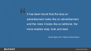 It has been found that the less an 
advertisement looks like an advertisement 
and the more it looks like an editorial, the 
more readers stop, look and read 
David Ogilvy, the “Father of Advertising” 
#CONTENTPROMO 
“ 
 