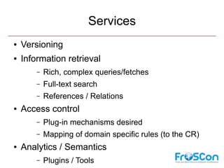 Services
●   Versioning
●   Information retrieval
        –   Rich, complex queries/fetches
        –   Full-text search
        –   References / Relations
●   Access control
        –   Plug-in mechanisms desired
        –   Mapping of domain specific rules (to the CR)
●   Analytics / Semantics
        –   Plugins / Tools
 