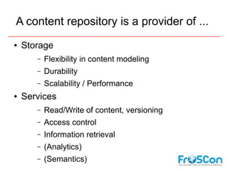 A content repository is a provider of ...
●   Storage
       –   Flexibility in content modeling
       –   Durability
       –   Scalability / Performance
●   Services
       –   Read/Write of content, versioning
       –   Access control
       –   Information retrieval
       –   (Analytics)
       –   (Semantics)
 