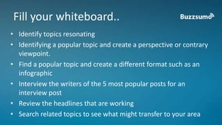 Fill your whiteboard.. 
• Identify topics resonating 
• Identifying a popular topic and create a perspective or contrary 
viewpoint. 
• Find a popular topic and create a different format such as an 
infographic 
• Interview the writers of the 5 most popular posts for an 
interview post 
• Review the headlines that are working 
• Search related topics to see what might transfer to your area 
 