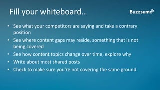 Fill your whiteboard.. 
• See what your competitors are saying and take a contrary 
position 
• See where content gaps may reside, something that is not 
being covered 
• See how content topics change over time, explore why 
• Write about most shared posts 
• Check to make sure you’re not covering the same ground 
 