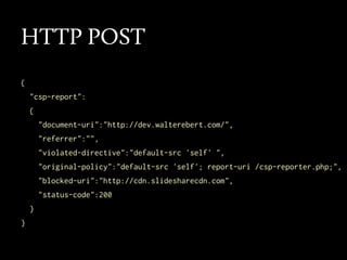 HTTP POST
{
"csp-report":
{
"document-uri":"http://dev.walterebert.com/",
"referrer":"",
"violated-directive":"default-src 'self' ",
"original-policy":"default-src 'self'; report-uri /csp-reporter.php;",
"blocked-uri":"http://cdn.slidesharecdn.com",
"status-code":200
}
}

 