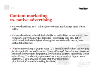 10
Content marketing
vs. native advertising
• Native advertising er – i mine øjne – content marketings mere sleske
fætter
• Native advertising er betalt indhold (fx en artikel) fra en annoncør, men
fremstår i sin (typisk artikel-lignende) opsætning som om, det er
redaktionelt indhold udgivet af netop det redaktionelle medie, hvor
indholdet optræder.
• “Native advertising is ‘pay to play.’ If a brand or individual did not pay
for the spot, it’s not native advertising. Although brands may choose to
promote their content by paying for visibility, content marketing is not
advertising. You do not pay to create or curate content to your own
platform. If you are, you should stop that right now.”
(Joe Pulizzi, Content Marketing Institute)
 