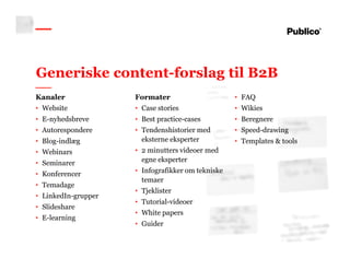 13
Generiske content-forslag til B2B
Kanaler
• Website
• E-nyhedsbreve
• Autorespondere
• Blog-indlæg
• Webinars
• Seminarer
• Konferencer
• Temadage
• LinkedIn-grupper
• Slideshare
• E-learning
Formater
• Case stories
• Best practice-cases
• Tendenshistorier med
eksterne eksperter
• 2 minutters videoer med
egne eksperter
• Infografikker om tekniske
temaer
• Tjeklister
• Tutorial-videoer
• White papers
• Guider
• FAQ
• Wikies
• Beregnere
• Speed-drawing
• Templates & tools
 