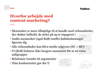 20
Hvorfor arbejde med
content marketing?
• Mennesker er mere tilbøjelige til at handle med virksomheder,
der skaber indhold, de stoler på og er engageret i
• Andre mennesker (også B2B) træffer købsbeslutninger
ligesom dig
• Alle virksomheder kan blive medie-udgivere (EC = MC)
• Vi (B2B) behøver ikke længere annoncere for at nå vores
målgrupper
• Relationer trumfer tit argumenter
• Dine konkurrenter gør det ☺
 