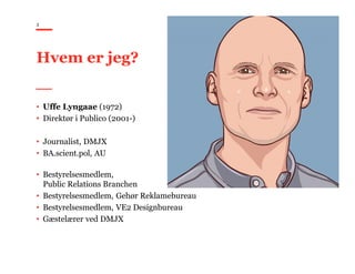 3
Hvem er jeg?
• Uffe Lyngaae (1972)
• Direktør i Publico (2001-)
• Journalist, DMJX
• BA.scient.pol, AU
• Bestyrelsesmedlem,
Public Relations Branchen
• Bestyrelsesmedlem, Gehør Reklamebureau
• Bestyrelsesmedlem, VE2 Designbureau
• Gæstelærer ved DMJX
 