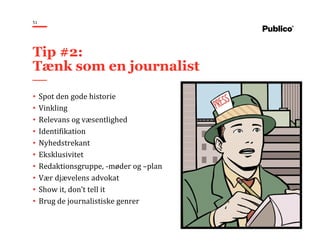 51
• Spot den gode historie
• Vinkling
• Relevans og væsentlighed
• Identifikation
• Nyhedstrekant
• Eksklusivitet
• Redaktionsgruppe, -møder og –plan
• Vær djævelens advokat
• Show it, don’t tell it
• Brug de journalistiske genrer
Tip #2:
Tænk som en journalist
 